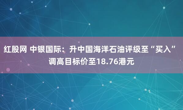 红股网 中银国际：升中国海洋石油评级至“买入” 调高目标价至18.76港元