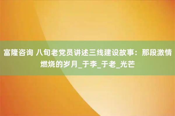 富隆咨询 八旬老党员讲述三线建设故事：那段激情燃烧的岁月_于李_于老_光芒
